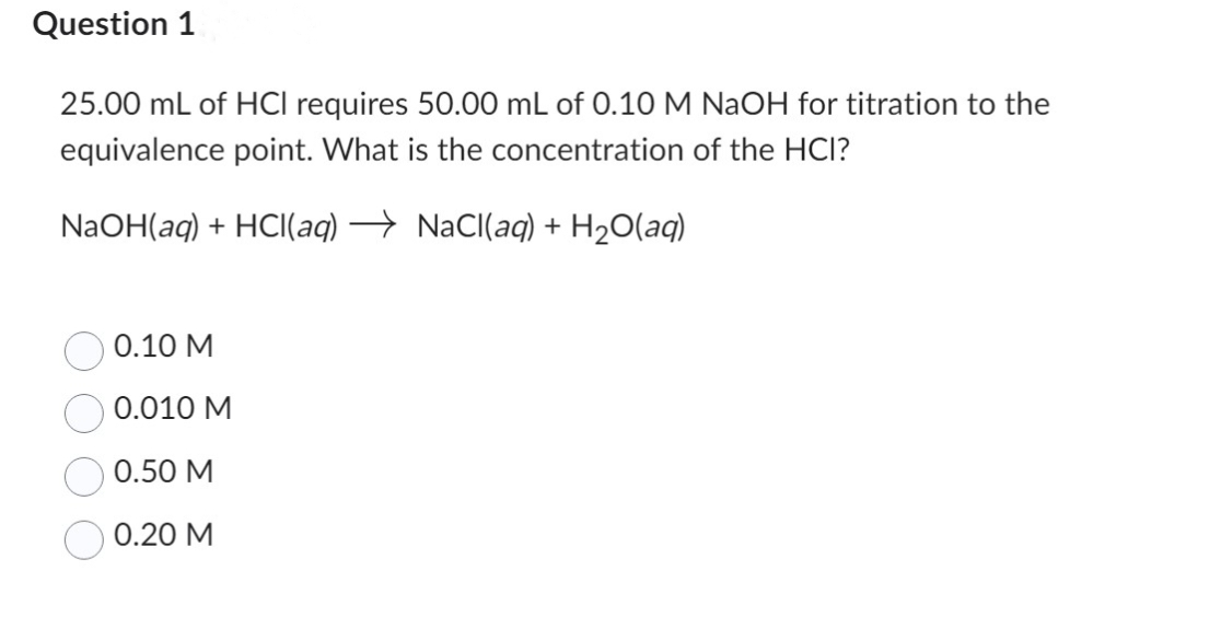 Question 1
25.00 mL of HCI requires 50.00 mL of 0.10 M NaOH for titration to the
equivalence point. What is the concentration of the HCI?
NaOH(aq) + HCl(aq) → NaCl(aq) + H₂O(aq)
0.10 M
0.010 M
0.50 M
0.20 M