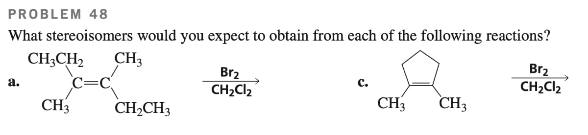 PROBLEM 48
What stereoisomers would you expect to obtain from each of the following reactions?
CH3CH₂
CH3
a.
CH3
CH₂CH3
Br₂
CH₂Cl2
C.
CH3
CH3
Br₂
CH₂Cl₂