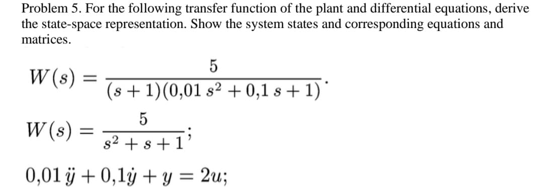Problem 5. For the following transfer function of the plant and differential equations, derive
the state-space representation. Show the system states and corresponding equations and
matrices.
W (s)
=
W(s)
5
s² + s +1'
0,01 ÿ + 0,1y + y = 2u;
5
(s + 1)(0,01 s² + 0,1 s + 1)*
=