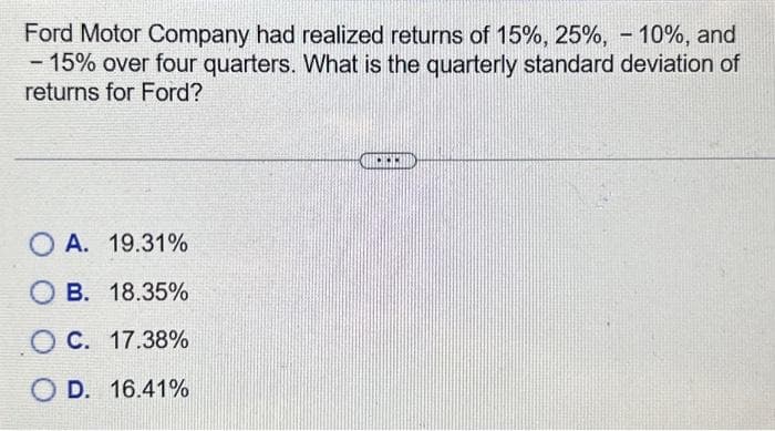 Ford Motor Company had realized returns of 15%, 25%, -10%, and
- 15% over four quarters. What is the quarterly standard deviation of
returns for Ford?
OA. 19.31%
OB. 18.35%
O C. 17.38%
O D. 16.41%