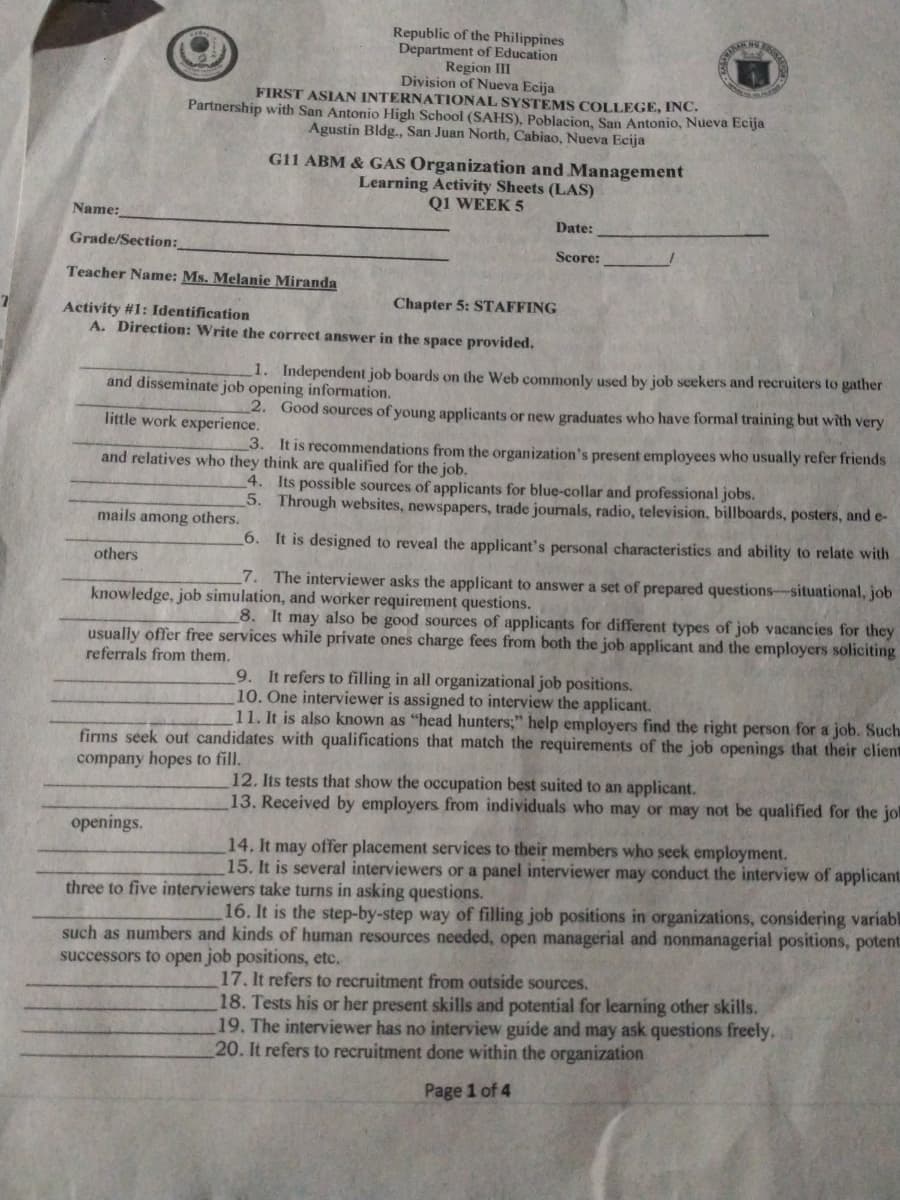 Republic of the Philippines
Department of Education
Region III
Division of Nueva Ecija
FIRST ASIAN INTERNATIONAL SYSTEMS COLLEGE, INC.
Partnership with San Antonio High School (SAHS), Poblacion, San Antonio, Nueva Ecija
Agustin Bldg., San Juan North, Cabiao, Nueva Ecija
G11 ABM & GAS Organization and Management
Learning Activity Sheets (LAS)
Q1 WEEK 5
Name:
Date:
Grade/Section:
Score:
Teacher Name: Ms. Melanie Miranda
Chapter 5: STAFFING
Activity #1: Identification
A. Direction: Write the correct answer in the space provided,
1. Independent job boards on the Web commonly used by job seekers and recruiters to gather
and disseminate job opening information.
2. Good sources of young applicants or new graduates who have formal training but with very
little work experience.
3. It is recommendations from the organization's present employees who usually refer friends
and relatives who they think are qualified for the job.
4. Its possible sources of applicants for blue-collar and professional jobs.
5. Through websites, newspapers, trade journals, radio, television, billboards, posters, and e-
mails among others.
6. It is designed to reveal the applicant's personal characteristics and ability to relate with
others
7. The interviewer asks the applicant to answer a set of prepared questions-situational, job
knowledge, job simulation, and worker requirement questions.
8. It may also be good sources of applicants for different types of job vacancies for they
usually offer free services while private ones charge fees from both the job applicant and the employers soliciting
referrals from them.
9. It refers to filling in all organizational job positions.
10. One interviewer is assigned to interview the applicant.
11. It is also known as "head hunters;" help employers find the right person for a job. Such
firms seek out candidates with qualifications that match the requirements of the job openings that their client
company hopes to fill.
12. Its tests that show the occupation best suited to an applicant.
13. Received by employers from individuals who may or may not be qualified for the jol
openings.
14. It may offer placement services to their members who seek employment.
15. It is several interviewers or a panel interviewer may conduct the interview of applicant
three to five interviewers take turns in asking questions.
16. It is the step-by-step way of filling job positions in organizations, considering variabl
such as numbers and kinds of human resources needed, open managerial and nonmanagerial positions, potent:
successors to open job positions, etc.
17. It refers to recruitment from outside sources.
18. Tests his or her present skills and potential for learning other skills.
19. The interviewer has no interview guide and may ask questions freely.
20. It refers to recruitment done within the organization
Page 1 of 4
