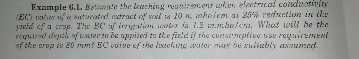 Example 6.1. Estimate the leaching requirement when electrical conductivity
(EC) value of a saturated extract of soil is 10 m mho/cm at 25% reduction in the
yield of a crop. The EC of irrigation water is 1.2 m.mholcm. What will be the
required depth of water to be applied to the field if the consumptive use requirement
of the crop is 80 mm? EC value of the leaching water may be suitably assumed.

