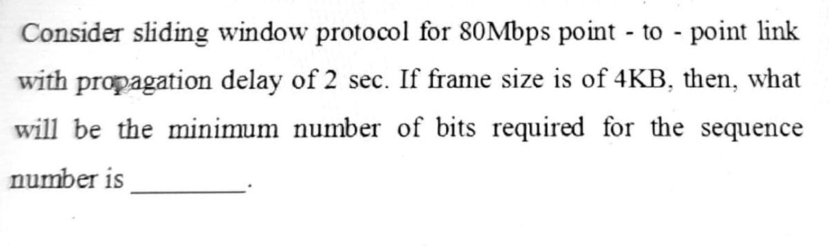Consider sliding window protocol for 80Mbps point - to - point link
with propagation delay of 2 sec. If frame size is of 4KB, then, what
will be the minimum number of bits required for the sequence
number is
