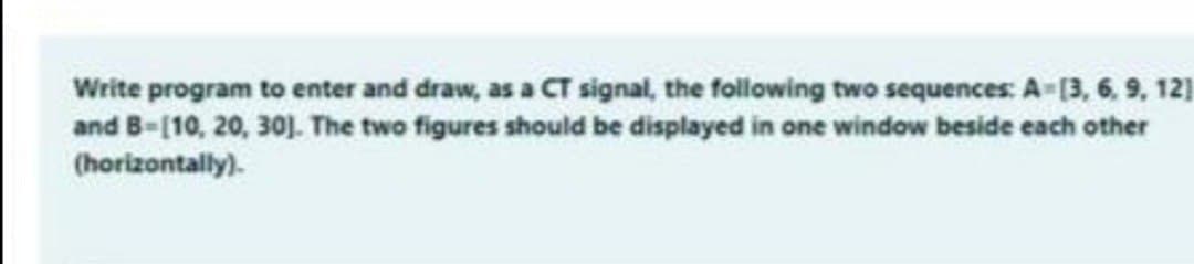 Write program to enter and draw, as a CT signal, the following two sequences: A=(3, 6, 9, 12]
and B-[10, 20, 30]. The two figures should be displayed in one window beside each other
(horizontally).