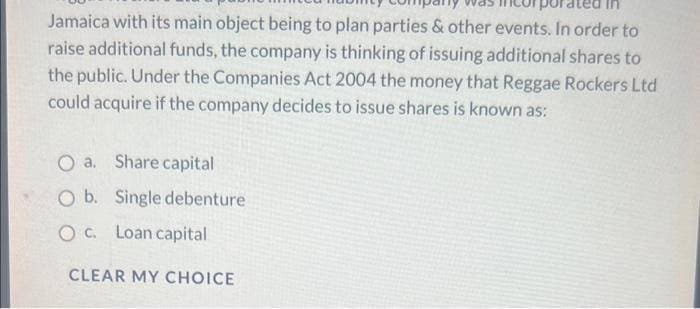 Jamaica with its main object being to plan parties & other events. In order to
raise additional funds, the company is thinking of issuing additional shares to
the public. Under the Companies Act 2004 the money that Reggae Rockers Ltd
could acquire if the company decides to issue shares is known as:
O a. Share capital
O b. Single debenture
O C. Loan capital
CLEAR MY CHOICE