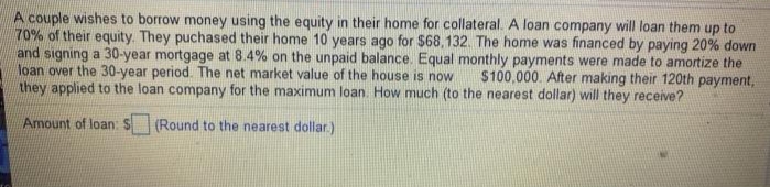 A couple wishes to borrow money using the equity in their home for collateral. A loan company will loan them up to
70% of their equity. They puchased their home 10 years ago for $68,132. The home was financed by paying 20% down
and signing a 30-year mortgage at 8.4% on the unpaid balance. Equal monthly payments were made to amortize the
loan over the 30-year period. The net market value of the house is now
they applied to the loan company for the maximum loan. How much (to the nearest dollar) will they receive?
$100,000. After making their 120th payment,
Amount of loan: $
(Round to the nearest dollar.)
