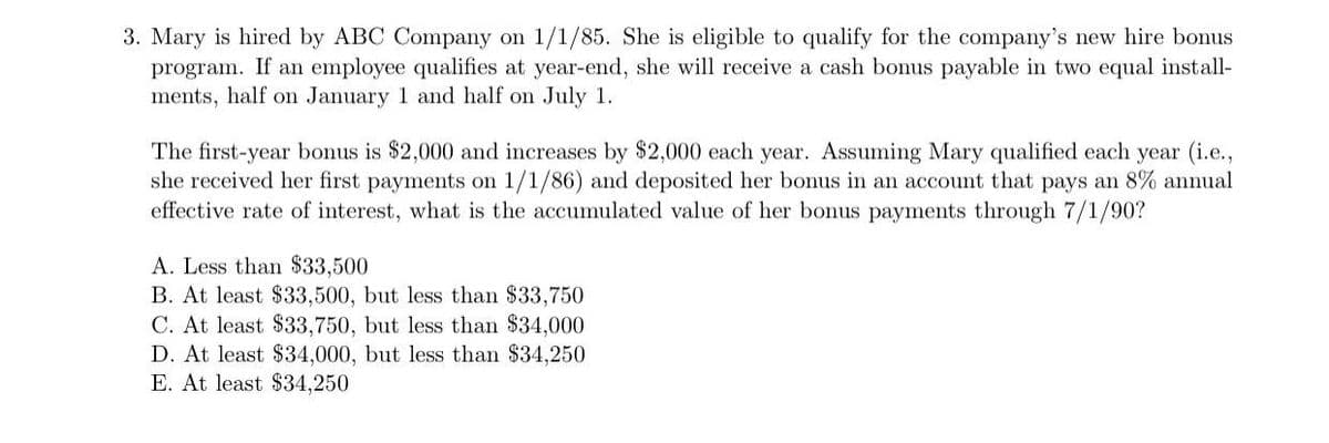 3. Mary is hired by ABC Company on 1/1/85. She is eligible to qualify for the company's new hire bonus
program. If an employee qualifies at year-end, she will receive a cash bonus payable in two equal install-
ments, half on January 1 and half on July 1.
The first-year bonus is $2,000 and increases by $2,000 each year. Assuming Mary qualified each year (i.e.,
she received her first payments on 1/1/86) and deposited her bonus in an account that pays an 8% annual
effective rate of interest, what is the accumulated value of her bonus payments through 7/1/90?
A. Less than $33,500
B. At least $33,500, but less than $33,750
C. At least $33,750, but less than $34,000
D. At least $34,000, but less than $34,250
E. At least $34,250