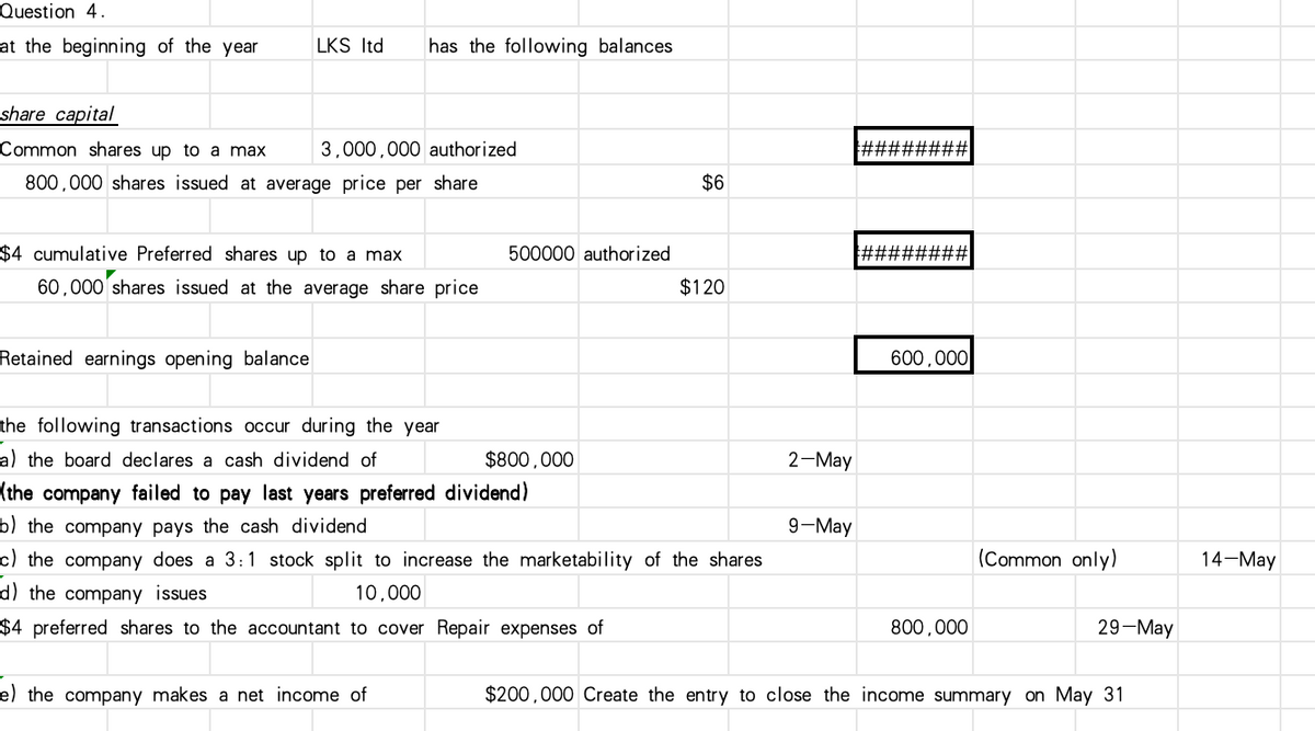 Question 4.
at the beginning of the year
LKS ltd has the following balances
share capital
Common shares up to a max
3,000,000 authorized
800,000 shares issued at average price per share
$4 cumulative Preferred shares up to a max
60,000 shares issued at the average share price
Retained earnings opening balance
$6
500000 authorized
$120
the following transactions occur during the year
a) the board declares a cash dividend of
$800,000
2-May
(the company failed to pay last years preferred dividend)
b) the company pays the cash dividend
9-May
c) the company does a 3:1 stock split to increase the marketability of the shares
d) the company issues
10,000
600,000
(Common only)
14-May
29-May
$4 preferred shares to the accountant to cover Repair expenses of
e) the company makes a net income of
800,000
$200,000 Create the entry to close the income summary on May 31