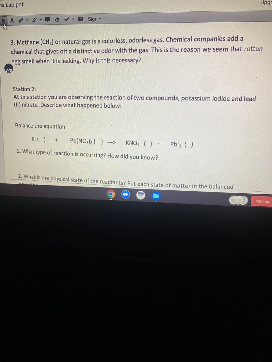 Upgr
ns Lab.pdf
四 Sign▼
3. Methane (CH.) or natural gas is a colorless, odorless gas. Chemical companies add a
chemical that gives off a distinctive odor with the gas. This is the reason we seem that rotten
ogg smell when it is leaking. Why is this necessary?
Station 2:
At this station you are observing the reaction of two compounds, potassium iodide and lead
(II) nitrate. Describe what happened below:
Balance the equation
KI ( )
Pb(NO3)2 ( ) --->
KNO, () +
Pbl2 ( )
1. What type of reaction is occurring? How did you know?
2. What is the physical state of the reactants? Put each state of matter in the balanced
Sign out
