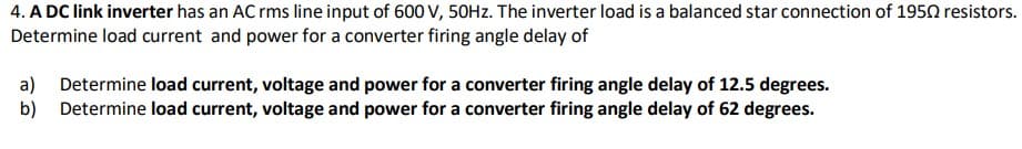 4. A DC link inverter has an AC rms line input of 600 V, 50HZ. The inverter load is a balanced star connection of 1950 resistors.
Determine load current and power for a converter firing angle delay of
a) Determine load current, voltage and power for a converter firing angle delay of 12.5 degrees.
b) Determine load current, voltage and power for a converter firing angle delay of 62 degrees.
