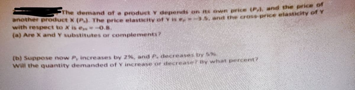 The demand of a produa y depor
another product X (P.). The price elasticity of
with respect to X is *-0.8.
(a) Are X and Y substitutes or complement?
**rice the price of
and the cross-u
ofr
(b) Suppose now P, increases by 2%, and P. decreases by Sh
****
Will the quantity demanded of y increase or decrease
cont