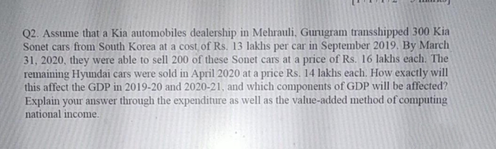 Q2. Assume that a Kia automobiles dealership in Mehrauli, Gurugram transshipped 300 Kia
Sonet cars from South Korea at a cost of Rs. 13 lakhıs per car in September 2019. By March
31, 2020, they were able to sell 200 of these Sonet cars at a price of Rs. 16 lakhs each. The
remaining Hyundai cars were sold in April 2020 at a price Rs. 14 lakhs each. How exactly will
this affect the GDP in 2019-20 and 2020-21, and which components of GDP will be affected?
Explain your answer through the expenditure as well as the value-added method of computing
national income.
