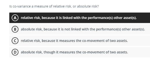 Is co-variance a measure of relative risk, or absolute risk?
A relative risk, because it is linked with the performance(s) other asset(s).
B absolute risk, because it is not linked with the performance(s) other asset(s).
relative risk, because it measures the co-movement of two assets.
absolute risk, though it measures the co-movement of two assets.

