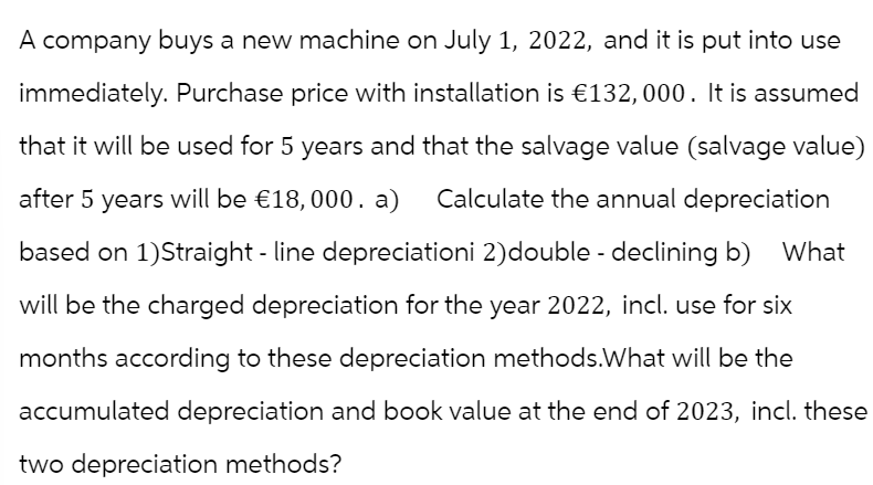 What
A company buys a new machine on July 1, 2022, and it is put into use
immediately. Purchase price with installation is €132,000. It is assumed
that it will be used for 5 years and that the salvage value (salvage value)
after 5 years will be €18,000. a) Calculate the annual depreciation
based on 1)Straight-line depreciationi 2) double - declining b)
will be the charged depreciation for the year 2022, incl. use for six
months according to these depreciation methods. What will be the
accumulated depreciation and book value at the end of 2023, incl. these
two depreciation methods?