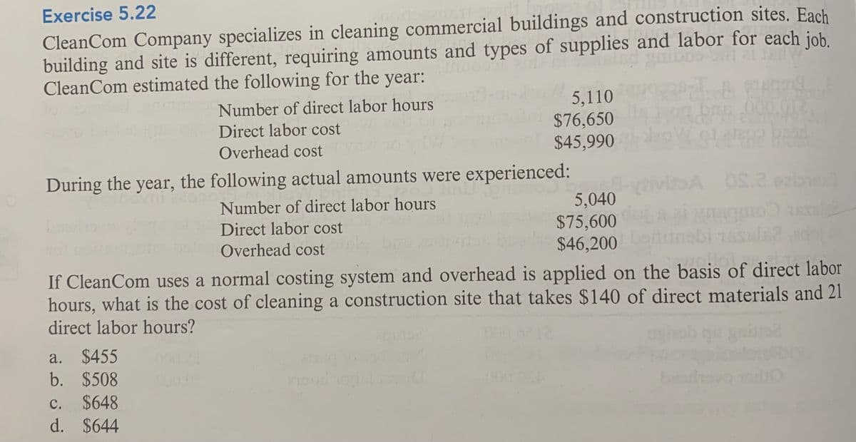 Exercise 5.22
CleanCom Company specializes in cleaning commercial buildings and construction sites. Each
building and site is different, requiring amounts and types of supplies and labor for each job.
CleanCom estimated the following for the year:
5,110
$76,650
$45,990
Number of direct labor hours
Direct labor cost
Overhead cost
During the year, the following actual amounts were experienced:
A OS.2 oabed
5,040
$75,600
$46,200
Number of direct labor hours
Direct labor cost
Overhead cost
nabi
If CleanCom uses a normal costing system and overhead is applied on the basis of direct labor
hours, what is the cost of cleaning a construction site that takes $140 of direct materials and 21
direct labor hours?
a. $455
b. $508
mood o
$648
d. $644
с.
