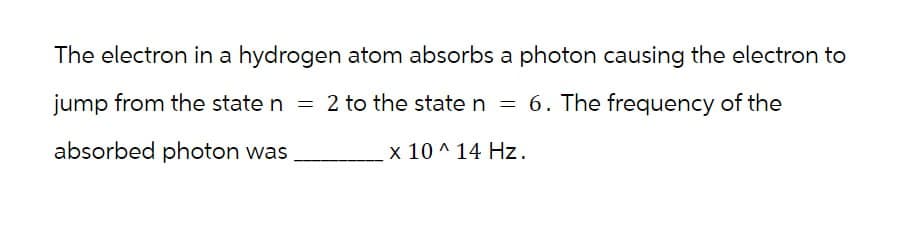 The electron in a hydrogen atom absorbs a photon causing the electron to
jump from the state n = 2 to the state n = 6. The frequency of the
absorbed photon was.
x 10^14 Hz.