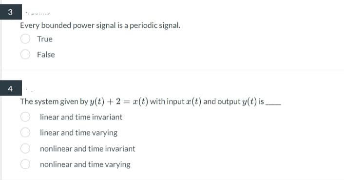 3
4
Every bounded power signal is a periodic signal.
True
False
The system given by y(t) + 2 = x(t) with input (t) and output y(t) is.
linear and time invariant
linear and time varying
nonlinear and time invariant
nonlinear and time varying