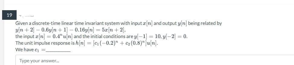 19
Given a discrete-time linear time invariant system with input[n] and output y[n] being related by
y[n+ 2] -0.6y[n+1] -0.16y[n] = 5x [n+ 2],
the input x[n] = 0.4" u[n] and the initial conditions are y[-1] = 10, y[-2] = 0.
The unit impulse response is h[n] = [c₁ (-0.2)" + c₂ (0.8)"]u[n].
We have C₁
Type your answer...