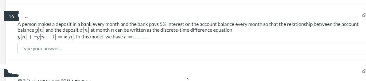 16
A person makes a deposit in a bank every month and the bank pays 5% interest on the account balance every month so that the relationship between the account
balance y[n] and the deposit [n] at month n can be written as the discrete-time difference equation
y[n] + ry[n 1] = a[n]. In this model, we have r =_
Type your answer...
Whicuwing U