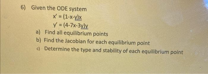 6) Given the ODE system
X = (1-x-y)x
y = (4-7x-3y)y
a) Find all equilibrium points
b) Find the Jacobian for each equilibrium point
c) Determine the type and stability of each equilibrium point
