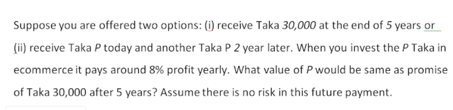 Suppose you are offered two options: (i) receive Taka 30,000 at the end of 5 years or
(ii) receive Taka P today and another Taka P 2 year later. When you invest the P Taka in
ecommerce it pays around 8% profit yearly. What value of P would be same as promise
of Taka 30,000 after 5 years? Assume there is no risk in this future payment.
