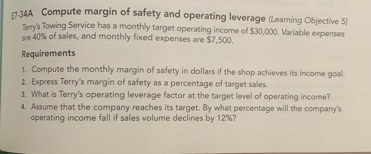 E7-34A Compute margin of safety and operating leverage (Learning Objective 5)
Terry's Towing Service has a monthly target operating income of $30,000. Variable expenses
are 40% of sales, and monthly fixed expenses are $7,500.
Requirements
1. Compute the monthly margin of safety in dollars if the shop achieves its income goal.
2. Express Terry's margin of safety as a percentage of target sales.
3. What is Terry's operating leverage factor at the target level of operating income?
4. Assume that the company reaches its target. By what percentage will the company's
operating income fall if sales volume declines by 12%?
