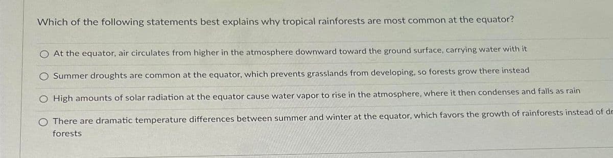 Which of the following statements best explains why tropical rainforests are most common at the equator?
At the equator, air circulates from higher in the atmosphere downward toward the ground surface, carrying water with it
Summer droughts are common at the equator, which prevents grasslands from developing, so forests grow there instead
High amounts of solar radiation at the equator cause water vapor to rise in the atmosphere, where it then condenses and falls as rain
There are dramatic temperature differences between summer and winter at the equator, which favors the growth of rainforests instead of dr
forests