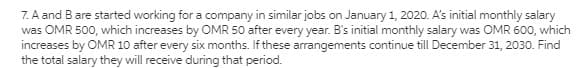 7. A and Bare started working for a company in similar jobs on January 1, 2020. A's initial monthly salary
was OMR 500, which increases by OMR 50 after every year. B's initial monthly salary was OMR 600, which
increases by OMR 10 after every six months. If these arrangements continue till December 31, 2030. Find
the total salary they will receive during that period.
