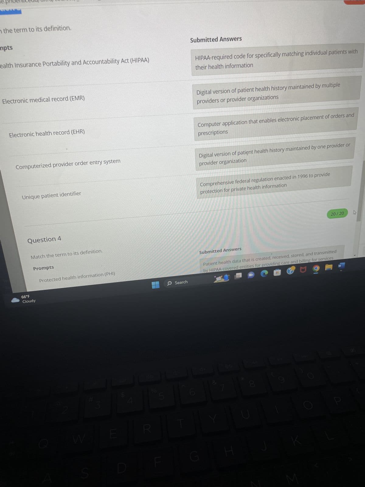 le.ph
n the term to its definition.
mpts
ealth Insurance Portability and Accountability Act (HIPAA)
Electronic medical record (EMR)
Electronic health record (EHR)
Computerized provider order entry system
Unique patient identifier
Question 4
Match the term to its definition.
Prompts
66°F
Cloudy
Protected health information (PHI)
W
S
M
E
LA
R
5
O Search
|
Submitted Answers
HIPAA-required code for specifically matching individual patients with
their health information
Digital version of patient health history maintained by multiple
providers or provider organizations
Computer application that enables electronic placement of orders and
prescriptions
Digital version of patient health history maintained by one provider or
provider organization
Comprehensive federal regulation enacted in 1996 to provide
protection for private health information
Submitted Answers
G
Patient health data that is created, received, stored, and transmitted
by HIPAA-covered entities for providing care and billing for services
&
M
H
*
00
20/20
M
4
W