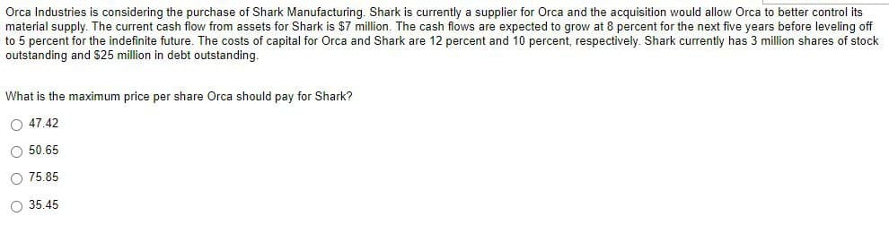 Orca Industries is considering the purchase of Shark Manufacturing. Shark is currently a supplier for Orca and the acquisition would allow Orca to better control its
material supply. The current cash flow from assets for Shark is $7 million. The cash flows are expected to grow at 8 percent for the next five years before leveling off
to 5 percent for the indefinite future. The costs of capital for Orca and Shark are 12 percent and 10 percent, respectively. Shark currently has 3 million shares of stock
outstanding and $25 million in debt outstanding.
What is the maximum price per share Orca should pay for Shark?
47.42
50.65
75.85
35.45