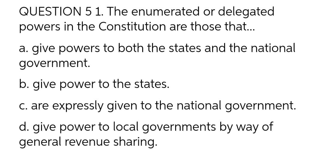 QUESTION 5 1. The enumerated or delegated
powers in the Constitution are those that...
a. give powers to both the states and the national
government.
b. give power to the states.
c. are expressly given to the national government.
d. give power to local governments by way of
general revenue sharing.
