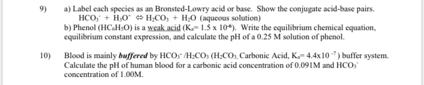 9)
a) Label each species as an Bronsted-Lowry acid or base. Show the conjugate acid-base pairs.
HCO; + H;O* H¿CO; + H2O (aqueous solution)
b) Phenol (HC&H50) is a weak acid (Ka= 1.5 x 10*). Write the equilibrium chemical equation,
equilibrium constant expression, and calculate the pH of a 0.25 M solution of phenol.
10)
Blood is mainly buffered by HCO; /H2CO; (H2CO3, Carbonic Acid, K= 4.4x10 -") buffer system.
Calculate the pH of human blood for a carbonic acid concentration of 0.091M and HCO;
concentration of 1.00M.
