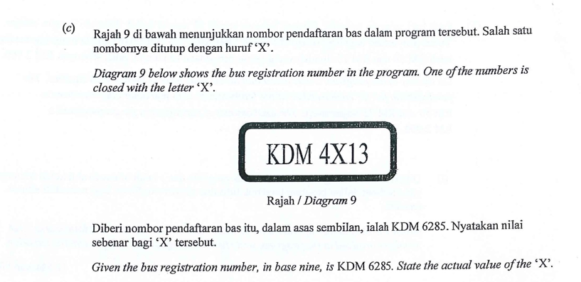 (c)
Rajah 9 di bawah menunjukkan nombor pendaftaran bas dalam program tersebut. Salah satu
nombornya ditutup dengan huruf 'X'.
Diagram 9 below shows the bus registration number in the program. One of the numbers is
closed with the letter 'X'.
KDM 4X13
Rajah / Diagram 9
Diberi nombor pendaftaran bas itu, dalam asas sembilan, ialah KDM 6285. Nyatakan nilai
sebenar bagi 'X' tersebut.
Given the bus registration number, in base nine, is KDM 6285. State the actual value of the 'X'.