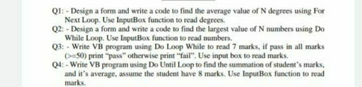 QI: - Design a form and write a code to find the average value of N degrees using For
Next Loop. Use InputBox function to read degrees.
Q2: - Design a form and write a code to find the largest value of N numbers using Do
While Loop. Use InputBox function to read numbers.
Q3: - Write VB program using Do Loop While to read 7 marks, if pass in all marks
(>=50) print "pass" otherwise print "fail". Use input box to read marks.
Q4: - Write VB program using Do Until Loop to find the summation of student's marks,
and it's average, assume the student have 8 marks. Use InputBox function to read
marks.
