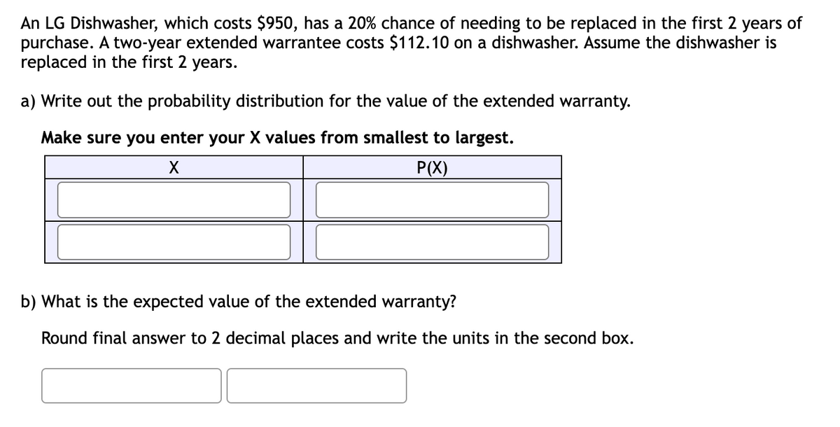 An LG Dishwasher, which costs $950, has a 20% chance of needing to be replaced in the first 2 years of
purchase. A two-year extended warrantee costs $112.10 on a dishwasher. Assume the dishwasher is
replaced in the first 2 years.
a) Write out the probability distribution for the value of the extended warranty.
Make sure you enter your X values from smallest to largest.
X
P(X)
b) What is the expected value of the extended warranty?
Round final answer to 2 decimal places and write the units in the second box.