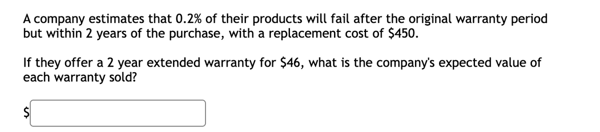 A company estimates that 0.2% of their products will fail after the original warranty period
but within 2 years of the purchase, with a replacement cost of $450.
If they offer a 2 year extended warranty for $46, what is the company's expected value of
each warranty sold?
