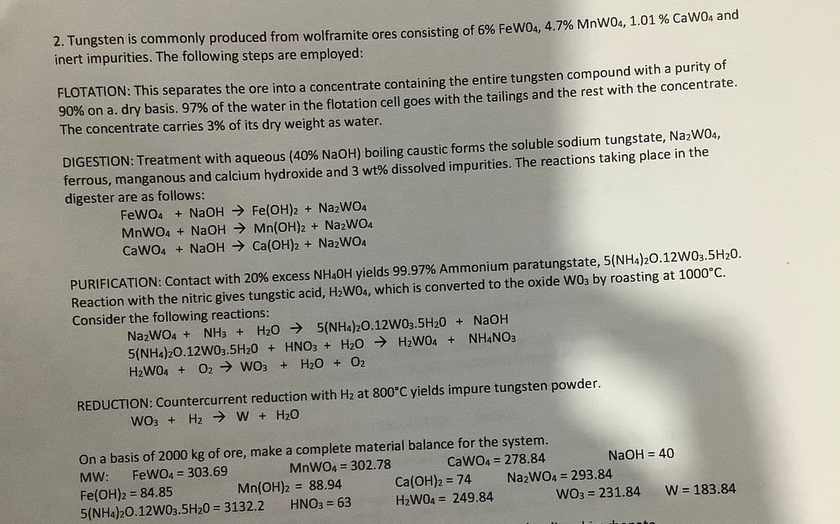 2. Tungsten is commonly produced from wolframite ores consisting of 6% FeW04, 4.7% MnW04, 1.01 % CaW04 and
inert impurities. The following steps are employed:
FLOTATION: This separates the ore into a concentrate containing the entire tungsten compound with a purity of
90% on a. dry basis. 97% of the water in the flotation cell goes with the tailings and the rest with the concentrate.
The concentrate carries 3% of its dry weight as water.
DIGESTION: Treatment with aqueous (40% NaOH) boiling caustic forms the soluble sodium tungstate, NazW04,
ferrous, manganous and calcium hydroxide and 3 wt% dissolved impurities. The reactions taking place in the
digester are as follows:
FeWO4 + NaOH → Fe(OH)2 + NA2WO4
MNWO4 + NaOH → Mn(OH)2 + NazWO4
CaWO4 + NaOH → Ca(OH)2 + NazWO4
PURIFICATION: Contact with 20% excess NH40H yields 99.97% Ammonium paratungstate, 5(NH4)20.12W03.5H20.
Reaction with the nitric gives tungstic acid, H2W04, which is converted to the oxide WO3 by roasting at 1000°C.
Consider the following reactions:
NazWO4 +
NH3 +
H20 → 5(NH4)20.12W03.5H20 + NAOH
5(NH4)20.12W03.5H20 + HNO3 + H20 → H2WO4 +
H2WO4 + O2 → WO3
NH4NO3
+ H20 + 02
REDUCTION: Countercurrent reduction with H2 at 800°C yields impure tungsten powder.
WO3 + Hz → W + H20
On a basis of 2000 kg of ore, make a complete material balance for the system.
MW:
FeWO4 = 303.69
MNWO4 = 302.78
CaWO4 = 278.84
NaOH = 40
%3D
%3D
%3D
Fe(OH)2 = 84.85
5(NH4)20.12W03.5H20 = 3132.2
Mn(OH)2 = 88.94
Ca(OH)2 = 74
H2WO4 = 249.84
N22WO4 = 293.84
WO3 = 231.84
%3D
%3D
%3D
HNO3 = 63
W = 183.84
%3D
%3D
%3D
