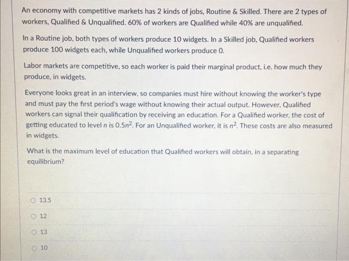 An economy with competitive markets has 2 kinds of jobs, Routine & Skilled. There are 2 types of
workers, Qualified & Unqualified. 60% of workers are Qualified while 40% are unqualified.
In a Routine job, both types of workers produce 10 widgets. In a Skilled job, Qualified workers
produce 100 widgets each, while Unqualified workers produce O.
Labor markets are competitive, so each worker is paid their marginal product, i.e. how much they
produce, in widgets.
Everyone looks great in an interview, so companies must hire without knowing the worker's type
and must pay the first period's wage without knowing their actual output. However, Qualified
workers can signal their qualification by receiving an education. For a Qualified worker, the cost of
getting educated to level n is 0.5n2. For an Unqualified worker, it is n². These costs are also measured
in widgets.
What is the maximum level of education that Qualified workers will obtain, in a separating
equilibrium?
13.5
12
13
10