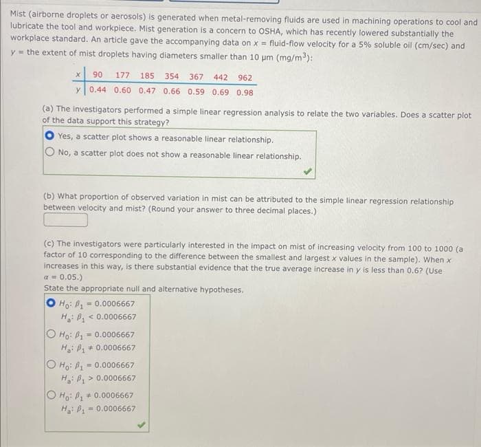 Mist (airborne droplets or aerosols) is generated when metal-removing fluids are used in machining operations to cool and
lubricate the tool and workpiece. Mist generation is a concern to OSHA, which has recently lowered substantially the
workplace standard. An article gave the accompanying data on x = fluid-flow velocity for a 5% soluble oil (cm/sec) and
y = the extent of mist droplets having diameters smaller than 10 μm (mg/m³):
X 90 177 185 354 367 442 962
y 0.44 0.60 0.47 0.66 0.59 0.69 0.98
(a) The investigators performed a simple linear regression analysis to relate the two variables. Does a scatter plot
of the data support this strategy?
Yes, a scatter plot shows a reasonable linear relationship.
No, a scatter plot does not show a reasonable linear relationship.
(b) What proportion of observed variation in mist can be attributed to the simple linear regression relationship
between velocity and mist? (Round your answer to three decimal places.)
(c) The investigators were particularly interested in the impact on mist of increasing velocity from 100 to 1000 (a
factor of 10 corresponding to the difference between the smallest and largest x values in the sample). When x
increases in this way, is there substantial evidence that the true average increase in y is less than 0.6? (Use
a = 0.05.)
State the appropriate null and alternative hypotheses.
O Ho: ₁ = 0.0006667
H₂: B₁- < 0.0006667
O Ho: P₁=
= 0.0006667
H: ₁0.0006667
O Ho: P1
= 0.0006667
H:₁> 0.0006667
O Ho: P₁ 0.0006667
H₂: P₁
= 0.0006667