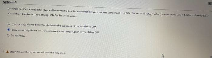 Question 5
Dr. White has 26 students in his class and he wanted to test the association between students' gender and their GPA The observed value (F value) based on Alpha (05) i 4. What is his conclusion
(Check the F-distribution table on page 247 for the critical value)
O There are significant differences between the two groups in terms of their GPA
There are no significant differences between the two groups in terms of their GPA
O Do not know
Moving to another question will save this response.