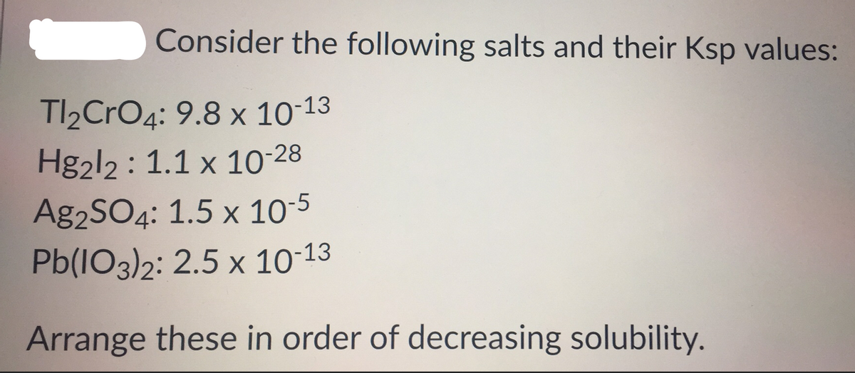 Consider the following salts and their Ksp values:
TI2CrO4: 9.8 x 10-13
Hg2l2 : 1.1 x 10-28
Ag2SO4: 1.5 x 10-5
Pb(IO3)2: 2.5 x 10-13
Arrange these in order of decreasing solubility.
