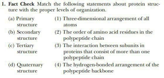1. Fact Check Match the following statements about protein struc-
ture with the proper levels of organization.
(1) Three-dimensional arrangement of all
(a) Primary
structure
(b) Secondary
structure
(c) Tertiary
structure
(d) Quaternary
structure
atoms
(2) The order of amino acid residues in the
polypeptide chain
(3) The interaction between subunits in
proteins that consist of more than one
polypeptide chain
(4) The hydrogen-bonded arrangement of the
polypeptide backbone