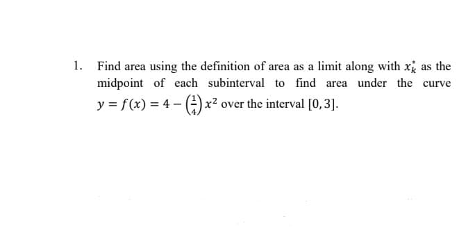1. Find area using the definition of area as a limit along with x as the
midpoint of each subinterval to find area under the curve
y = f(x)=4-() x² over the interval [0,3].