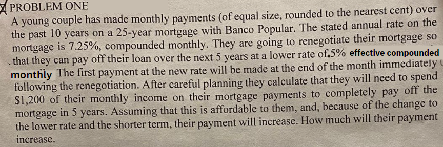 PROBLEM ONE
A young couple has made monthly payments (of equal size, rounded to the nearest cent) over
the past 10 years on a 25-year mortgage with Banco Popular. The stated annual rate on the
mortgage is 7.25%, compounded monthly. They are going to renegotiate their mortgage so
that they can pay off their loan over the next 5 years at a lower rate of.5% effective compounded
monthly The first payment at the new rate will be made at the end of the month immediately
following the renegotiation. After careful planning they calculate that they will need to spend
$1,200 of their monthly income on their mortgage payments to completely pay off the
mortgage in 5 years. Assuming that this is affordable to them, and, because of the change to
the lower rate and the shorter term, their payment will increase. How much will their payment
increase.