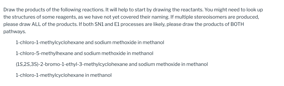 Draw the products of the following reactions. It will help to start by drawing the reactants. You might need to look up
the structures of some reagents, as we have not yet covered their naming. If multiple stereoisomers are produced,
please draw ALL of the products. If both SN1 and E1 processes are likely, please draw the products of BOTH
pathways.
1-chloro-1-methylcyclohexane and sodium methoxide in methanol
1-chloro-5-methylhexane and sodium methoxide in methanol
(1S,2S,3S)-2-bromo-1-ethyl-3-methylcyclohexane
1-chloro-1-methylcyclohexane in methanol
and sodium methoxide in methanol