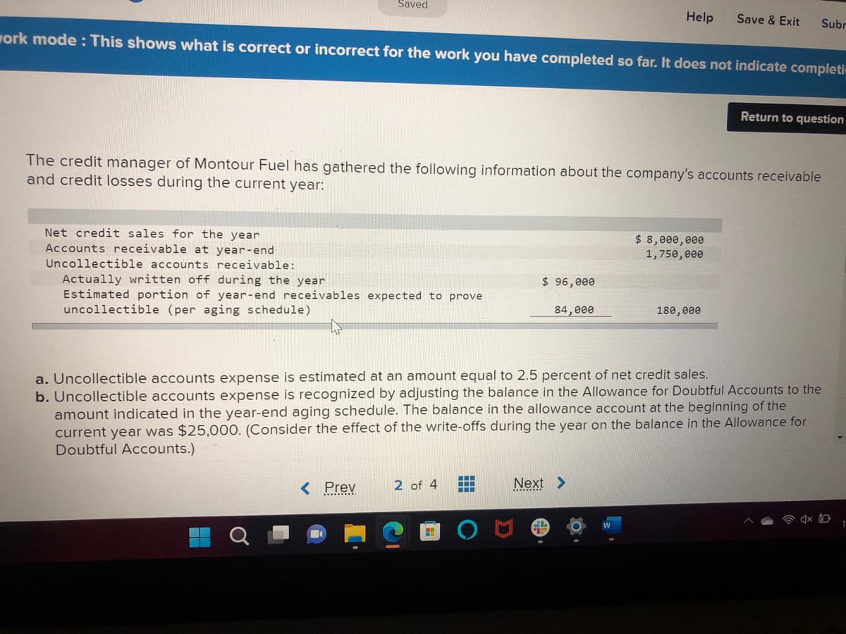 Saved
Net credit sales for the year
Accounts receivable at year-end
Uncollectible accounts receivable:
Actually written off during the year
Estimated portion of year-end receivables expected to prove
uncollectible (per aging schedule)
work mode: This shows what is correct or incorrect for the work you have completed so far. It does not indicate completi
< Prev
The credit manager of Montour Fuel has gathered the following information about the company's accounts receivable
and credit losses during the current year:
2 of 4
HHI
$ 96,000
‒‒‒
‒‒‒
‒‒‒
Help
84,000
a. Uncollectible accounts expense is estimated at an amount equal to 2.5 percent of net credit sales.
b. Uncollectible accounts expense is recognized by adjusting the balance in the Allowance for Doubtful Accounts to the
amount indicated in the year-end aging schedule. The balance in the allowance account at the beginning of the
current year was $25,000. (Consider the effect of the write-offs during the year on the balance in the Allowance for
Doubtful Accounts.)
Next >
Save & Exit
$ 8,000,000
1,750,000
180,000
Subr
Return to question
1