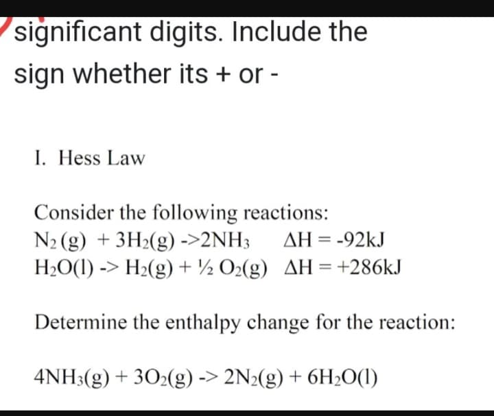 significant digits. Include the
sign whether its + or -
I. Hess Law
Consider the following reactions:
N₂ (g) + 3H₂(g) ->2NH3 AH = -92kJ
H₂O(1) -> H₂(g) + O₂(g) AH = +286kJ
Determine the enthalpy change for the reaction:
4NH3(g) + 302(g) -> 2N2(g) + 6H₂O(1)