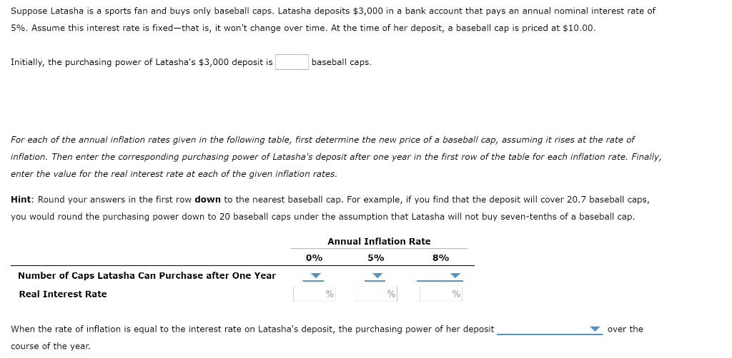 Suppose Latasha is a sports fan and buys only baseball caps. Latasha deposits $3,000 in a bank account that pays an annual nominal interest rate of
5%. Assume this interest rate is fixed-that is, it won't change over time. At the time of her deposit, a baseball cap is priced at $10.00.
Initially, the purchasing power of Latasha's $3,000 deposit is
baseball caps.
For each of the annual inflation rates given in the following table, first determine the new price of a baseball cap, assuming it rises at the rate of
inflation. Then enter the corresponding purchasing power of Latasha's deposit after one year in the first row of the table for each inflation rate. Finally,
enter the value for the real interest rate at each of the given inflation rates.
Hint: Round your answers in the first row down to the nearest baseball cap. For example, if you find that the deposit will cover 20.7 baseball caps,
you would round the purchasing power down to 20 baseball caps under the assumption that Latasha will not buy seven-tenths of a baseball cap.
Number of Caps Latasha Can Purchase after One Year
Real Interest Rate
0%
▼
Annual Inflation Rate
5%
%
%
8%
%
When the rate of inflation is equal to the interest rate on Latasha's deposit, the purchasing power of her deposit
course of the year.
over the