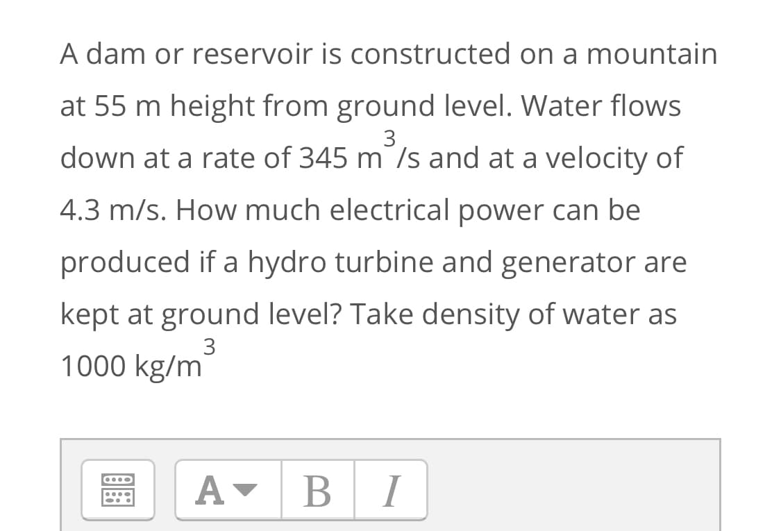 A dam or reservoir is constructed on a mountain
at 55 m height from ground level. Water flows
3
down at a rate of 345 m /s and at a velocity of
4.3 m/s. How much electrical power can be
produced if a hydro turbine and generator are
kept at ground level? Take density of water as
3
1000 kg/m
A-
BI
