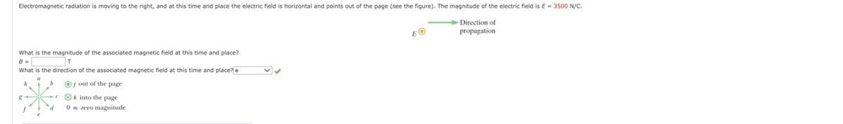 Electromagnetic radiation is moving to the right, and at this time and place the electric field is horizontal and points out of the page (see the figure). The magnitude of the electric field is E = 3500 N/C.
→Direction of
propagation
EO
What is the magnitude of the associated magnetic field at this time and place?
B =
T
What is the direction of the associated magnetic field at this time and place? e
✓ ✓
Oj out of the page
k into the page
0 m zero magnitude